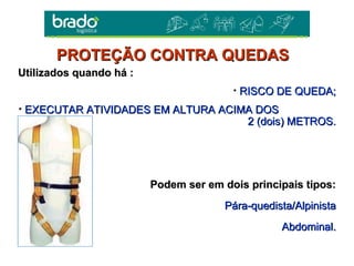 Utilizados quando há :Utilizados quando há :
• RISCO DE QUEDA;RISCO DE QUEDA;
• EXECUTAR ATIVIDADES EM ALTURA ACIMA DOSEXECUTAR ATIVIDADES EM ALTURA ACIMA DOS
2 (dois) METROS.2 (dois) METROS.
Podem ser em dois principais tipos:Podem ser em dois principais tipos:
Pára-quedista/AlpinistaPára-quedista/Alpinista
Abdominal.Abdominal.
PROTEÇÃO CONTRA QUEDASPROTEÇÃO CONTRA QUEDAS
 