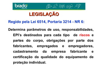 Regido pela Lei 6514, Portaria 3214 - NR 6:
Determina parâmetros de uso, responsabilidades,
EPI’s destinados para cada tipo de riscos e
partes do corpo, obrigações por parte dos
fabricantes, empregados e empregadores,
cadastramento da empresa fabricante e
certificação da qualidade do equipamento de
proteção individual.
LEGISLAÇÃOLEGISLAÇÃO
 