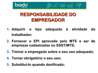 1. Adquirir o tipo adequado à atividade do
trabalhador;
2. Fornecer o EPI aprovado pelo MTE e ser de
empresas cadastradas no SSST/MTE;
3. Treinar o empregado sobre o seu uso adequado;
4. Tornar obrigatório o seu uso;
5. Substituí-lo quando danificado;
RESPONSABILIDADE DORESPONSABILIDADE DO
EMPREGADOREMPREGADOR
 