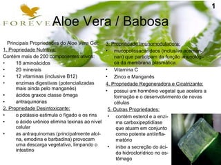 Aloe Vera / Babosa 3. Propriedade Imunomoduladora: mucopolissacarídeos (inclusive aceman-nan) que participam da função imunológi-ca da membrana plasmática Vitamina C Zinco e Manganês 4. Propriedade Regeneradora e Cicatrizante: possui um hormônio vegetal que acelera a formação e o desenvolvimento de novas células Principais Propriedades do Aloe Vera Gel: 1. Propriedade Nutritiva: Contém mais de 200 componentes ativos: 18 aminoácidos 20 minerais 12 vitaminas (inclusive B12) ‏ enzimas digestivas (potencializadas mais ainda pelo manganês) ‏ ácidos graxos classe ômega antraquinonas 2. Propriedade Desintoxicante: o potássio estimula o fígado e os rins o ácido urônico elimina toxinas ao nível celular as antraquinomas (principalmente aloí-na, emodina e barbadina) provocam uma descarga vegetativa, limpando o intestino 5. Outras Propriedades: contém esterol e a enzi-ma carboxipeptidíase que atuam em conjunto como potente antiinfla-matório inibe a secreção do áci-do hidroclorídrico no es-tômago 1 