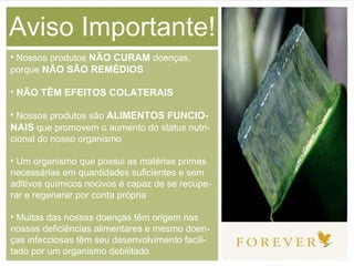 Aviso Importante! Nossos produtos  NÃO CURAM  doenças, porque  NÃO SÃO REMÉDIOS NÃO TÊM EFEITOS COLATERAIS Nossos produtos são  ALIMENTOS FUNCIO-NAIS  que promovem o aumento do status nutri-cional do nosso organismo Um organismo que possui as matérias primas necessárias em quantidades suficientes e sem aditivos químicos nocivos é capaz de se recupe-rar e regenerar por conta própria Muitas das nossas doenças têm origem nas nossas deficiências alimentares e mesmo doen-ças infecciosas têm seu desenvolvimento facili-tado por um organismo debilitado 