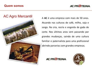 AC Agro Mercantil
Quem somos
A AC é uma empresa com mais de 50 anos.
Atuando nas culturas de café, milho, soja e
sorgo. Na cria, recria e engorda de gado de
corte. Nos últimos anos vem passando por
grandes mudanças, saindo de uma cultura
familiar e paternalista para uma profissional
abrindo parcerias com grandes empresas.
 