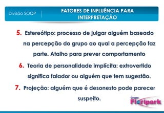 FATORES DE INFLUÊNCIA PARA
INTERPRETAÇÃO
Divisão SOQP
5. Estereótipo: processo de julgar alguém baseado
na percepção do grupo ao qual a percepção faz
parte. Atalho para prever comportamento
6. Teoria de personalidade implícita: extrovertido
significa falador ou alguém que tem sugestão.
7. Projeção: alguém que é desonesto pode parecer
suspeito.
 
