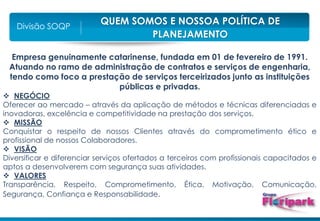 QUEM SOMOS E NOSSOA POLÍTICA DE
PLANEJAMENTO
Divisão SOQP
Empresa genuinamente catarinense, fundada em 01 de fevereiro de 1991.
Atuando no ramo de administração de contratos e serviços de engenharia,
tendo como foco a prestação de serviços terceirizados junto as instituições
públicas e privadas.
 NEGÓCIO
Oferecer ao mercado – através da aplicação de métodos e técnicas diferenciadas e
inovadoras, excelência e competitividade na prestação dos serviços.
 MISSÃO
Conquistar o respeito de nossos Clientes através do comprometimento ético e
profissional de nossos Colaboradores.
 VISÃO
Diversificar e diferenciar serviços ofertados a terceiros com profissionais capacitados e
aptos a desenvolverem com segurança suas atividades.
 VALORES
Transparência, Respeito, Comprometimento, Ética, Motivação, Comunicação,
Segurança, Confiança e Responsabilidade.
 