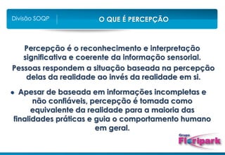 O QUE É PERCEPÇÃO
Divisão SOQP
Percepção é o reconhecimento e interpretação
significativa e coerente da informação sensorial.
Pessoas respondem a situação baseada na percepção
delas da realidade ao invés da realidade em si.
 Apesar de baseada em informações incompletas e
não confiáveis, percepção é tomada como
equivalente da realidade para a maioria das
finalidades práticas e guia o comportamento humano
em geral.
 