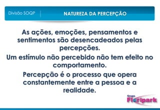 NATUREZA DA PERCEPÇÃO
Divisão SOQP
As ações, emoções, pensamentos e
sentimentos são desencadeados pelas
percepções.
Um estímulo não percebido não tem efeito no
comportamento.
Percepção é o processo que opera
constantemente entre a pessoa e a
realidade.
 