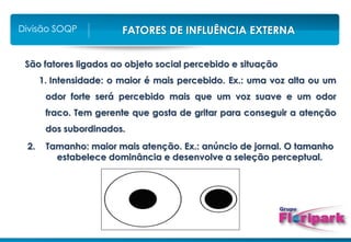 FATORES DE INFLUÊNCIA EXTERNA
Divisão SOQP
São fatores ligados ao objeto social percebido e situação
1. Intensidade: o maior é mais percebido. Ex.: uma voz alta ou um
odor forte será percebido mais que um voz suave e um odor
fraco. Tem gerente que gosta de gritar para conseguir a atenção
dos subordinados.
2. Tamanho: maior mais atenção. Ex.: anúncio de jornal. O tamanho
estabelece dominância e desenvolve a seleção perceptual.
 