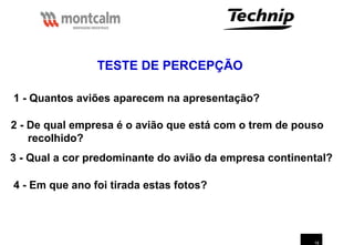 19
TESTE DE PERCEPÇÃO
1 - Quantos aviões aparecem na apresentação?
2 - De qual empresa é o avião que está com o trem de pouso
recolhido?
3 - Qual a cor predominante do avião da empresa continental?
4 - Em que ano foi tirada estas fotos?
 