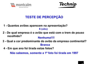 20
TESTE DE PERCEPÇÃO
1 - Quantos aviões aparecem na apresentação?
8 (oito)
2 - De qual empresa é o avião que está com o trem de pouso
recolhido?
Nenhuma!!!!
3 - Qual a cor predominante do avião da empresa continental?
Branca
4 - Em que ano foi tirada estas fotos?
Não sabemos, somente a 1ª foto foi tirada em 1997
 