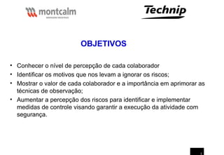 3
• Conhecer o nível de percepção de cada colaborador
• Identificar os motivos que nos levam a ignorar os riscos;
• Mostrar o valor de cada colaborador e a importância em aprimorar as
técnicas de observação;
• Aumentar a percepção dos riscos para identificar e implementar
medidas de controle visando garantir a execução da atividade com
segurança.
OBJETIVOS
 