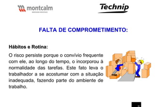 30
Hábitos e Rotina
Hábitos e Rotina:
O risco persiste porque o convívio frequente
com ele, ao longo do tempo, o incorporou à
normalidade das tarefas. Este fato leva o
trabalhador a se acostumar com a situação
inadequada, fazendo parte do ambiente de
trabalho.
FALTA DE COMPROMETIMENTO:
 