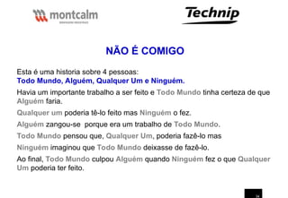 34
Esta é uma historia sobre 4 pessoas:
Todo Mundo, Alguém, Qualquer Um e Ninguém.
Havia um importante trabalho a ser feito e Todo Mundo tinha certeza de que
Alguém faria.
Qualquer um poderia tê-lo feito mas Ninguém o fez.
Alguém zangou-se porque era um trabalho de Todo Mundo.
Todo Mundo pensou que, Qualquer Um, poderia fazê-lo mas
Ninguém imaginou que Todo Mundo deixasse de fazê-lo.
Ao final, Todo Mundo culpou Alguém quando Ninguém fez o que Qualquer
Um poderia ter feito.
NÃO É COMIGO
 