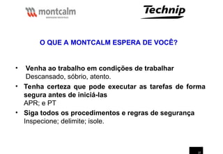 37
• Venha ao trabalho em condições de trabalhar
Descansado, sóbrio, atento.
O QUE A MONTCALM ESPERA DE VOCÊ?
• Tenha certeza que pode executar as tarefas de forma
segura antes de iniciá-las
APR; e PT
• Siga todos os procedimentos e regras de segurança
Inspecione; delimite; isole.
 