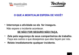 38
• Interrompa a atividade se ela for insegura.
Não espere o incidente acontecer.
SE NÃO FOR SEGURO NÃO FAÇA.
• Zele pela segurança de seus companheiros de trabalho.
Faça aos outros o que desejamos que eles façam por nós.
• Relate imediatamente qualquer incidente.
O QUE A MONTCALM ESPERA DE VOCÊ?
 