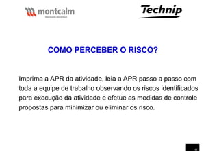 44
Imprima a APR da atividade, leia a APR passo a passo com
toda a equipe de trabalho observando os riscos identificados
para execução da atividade e efetue as medidas de controle
propostas para minimizar ou eliminar os risco.
COMO PERCEBER O RISCO?
 
