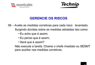 49
06 – Avalie as medidas corretivas para cada risco levantado.
Surgindo dúvidas sobre as medidas adotadas tais como:
• Eu acho que é assim;
• Eu penso que é assim;
• Será que é assim?
Não execute a tarefa. Chame o chefe imediato ou SESMT
para auxiliar nas medidas corretivas.
GERENCIE OS RISCOS
 