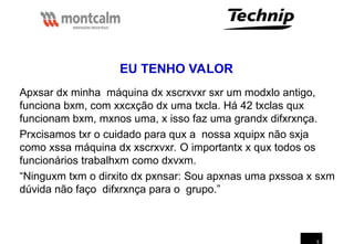 5
Apxsar dx minha máquina dx xscrxvxr sxr um modxlo antigo,
funciona bxm, com xxcxção dx uma txcla. Há 42 txclas qux
funcionam bxm, mxnos uma, x isso faz uma grandx difxrxnça.
Prxcisamos txr o cuidado para qux a nossa xquipx não sxja
como xssa máquina dx xscrxvxr. O importantx x qux todos os
funcionários trabalhxm como dxvxm.
“Ninguxm txm o dirxito dx pxnsar: Sou apxnas uma pxssoa x sxm
dúvida não faço difxrxnça para o grupo.”
EU TENHO VALOR
 