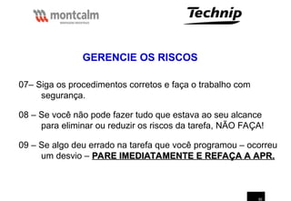 50
07– Siga os procedimentos corretos e faça o trabalho com
segurança.
08 – Se você não pode fazer tudo que estava ao seu alcance
para eliminar ou reduzir os riscos da tarefa, NÃO FAÇA!
09 – Se algo deu errado na tarefa que você programou – ocorreu
um desvio – PARE IMEDIATAMENTE E REFAÇA A APR.
PARE IMEDIATAMENTE E REFAÇA A APR.
GERENCIE OS RISCOS
 