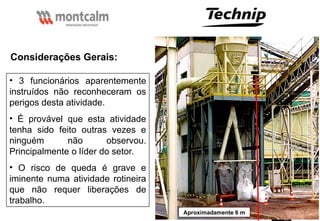 54
Aproximadamente 6 m
Considerações Gerais:
• 3 funcionários aparentemente
instruídos não reconheceram os
perigos desta atividade.
• É provável que esta atividade
tenha sido feito outras vezes e
ninguém não observou.
Principalmente o líder do setor.
• O risco de queda é grave e
iminente numa atividade rotineira
que não requer liberações de
trabalho.
 