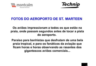 9
Os aviões impressionam a todos os que estão na
praia, onde passam segundos antes de tocar a pista
do aeroporto.
Paraíso para banhistas que desfrutam de uma bela
praia tropical, e para os fanáticos da aviação que
ficam horas e horas observando as rasantes dos
gigantescos aviões comerciais...
FOTOS DO AEROPORTO DE ST. MARTEEN
 