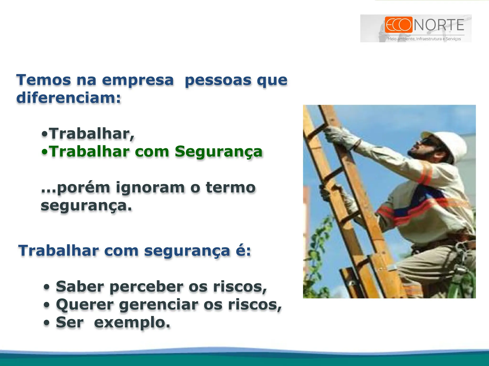 Trabalhar com segurança é:
• Saber perceber os riscos,
• Querer gerenciar os riscos,
• Ser exemplo.
Temos na empresa pessoas que
diferenciam:
•Trabalhar,
•Trabalhar com Segurança
...porém ignoram o termo
segurança.
 