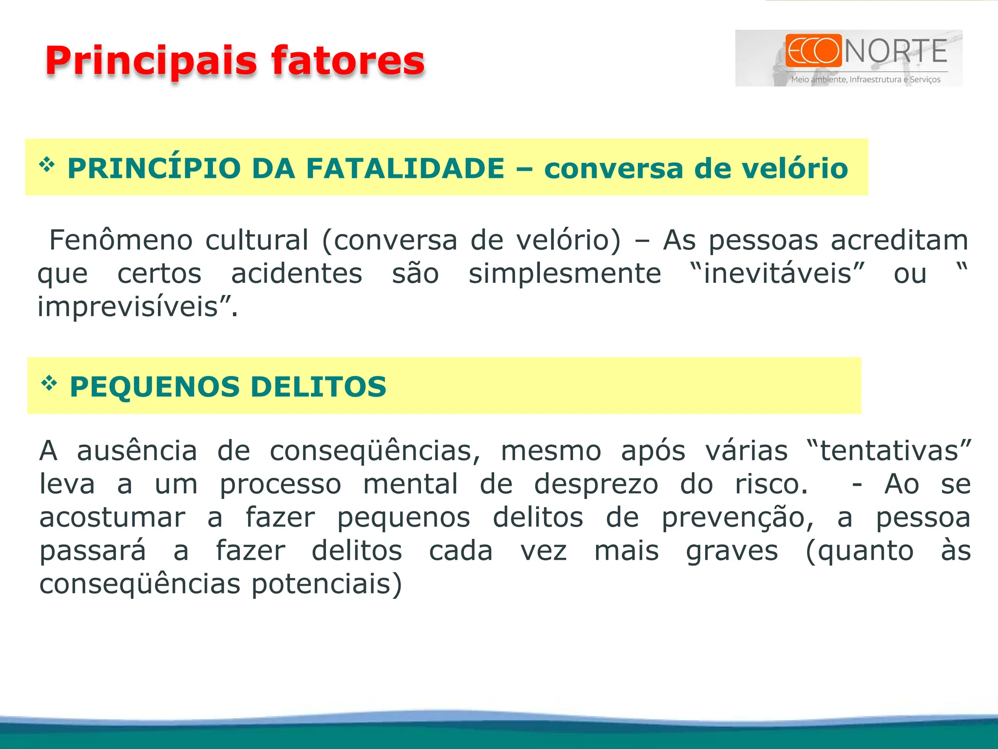 PRINCÍPIO DA FATALIDADE – conversa de velório
Fenômeno cultural (conversa de velório) – As pessoas acreditam
que certos acidentes são simplesmente “inevitáveis” ou “
imprevisíveis”.
 PEQUENOS DELITOS
A ausência de conseqüências, mesmo após várias “tentativas”
leva a um processo mental de desprezo do risco. - Ao se
acostumar a fazer pequenos delitos de prevenção, a pessoa
passará a fazer delitos cada vez mais graves (quanto às
conseqüências potenciais)
Principais fatores
 