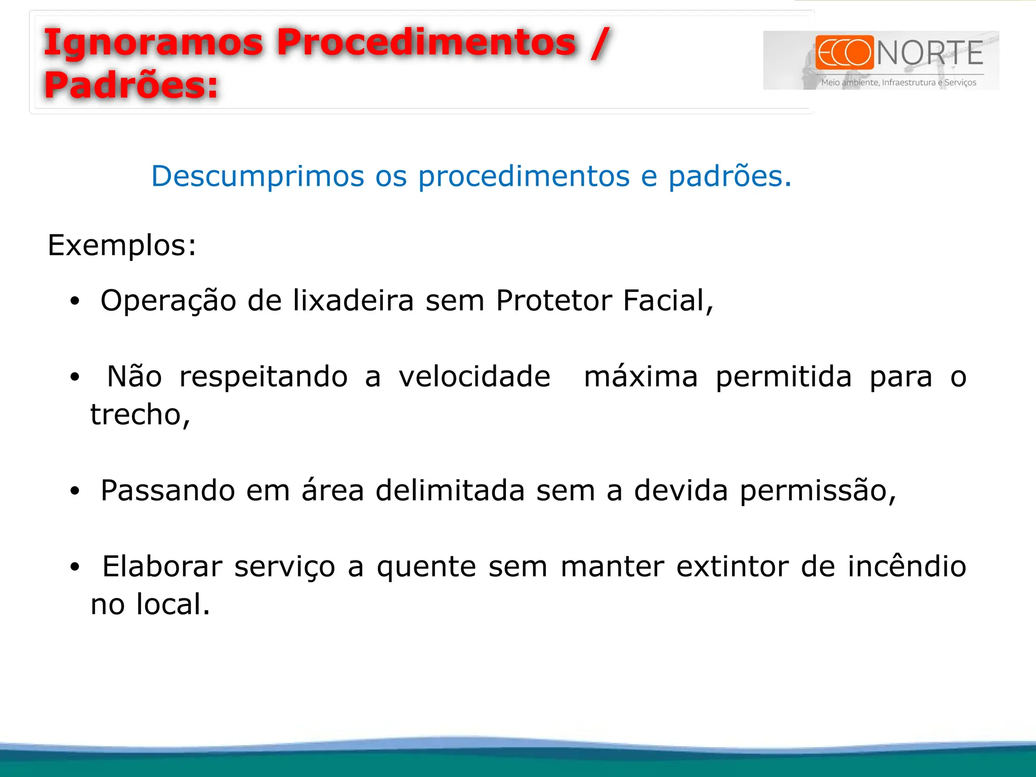Descumprimos os procedimentos e padrões.
Exemplos:
• Operação de lixadeira sem Protetor Facial,
• Não respeitando a velocidade máxima permitida para o
trecho,
• Passando em área delimitada sem a devida permissão,
• Elaborar serviço a quente sem manter extintor de incêndio
no local.
Ignoramos Procedimentos /
Padrões:
 