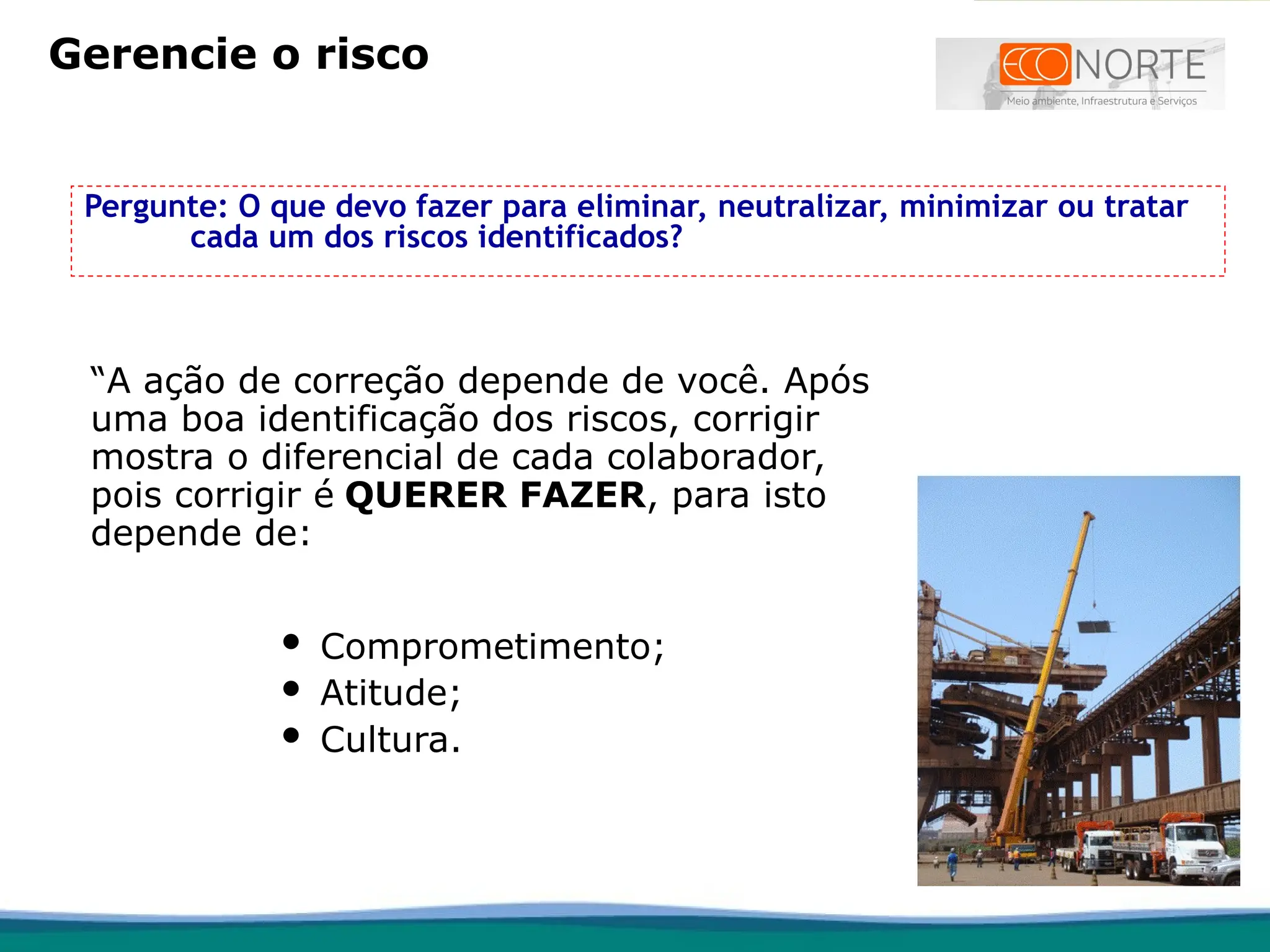Pergunte: O que devo fazer para eliminar, neutralizar, minimizar ou tratar
cada um dos riscos identificados?
 Comprometimento;
 Atitude;
 Cultura.
“A ação de correção depende de você. Após
uma boa identificação dos riscos, corrigir
mostra o diferencial de cada colaborador,
pois corrigir é QUERER FAZER, para isto
depende de:
Gerencie o risco
 
