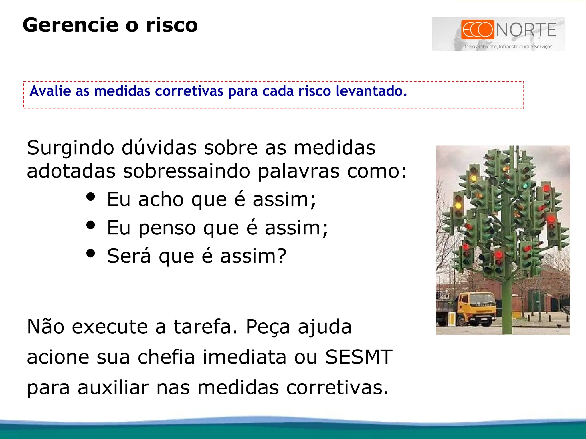Avalie as medidas corretivas para cada risco levantado.
Surgindo dúvidas sobre as medidas
adotadas sobressaindo palavras como:
 Eu acho que é assim;
 Eu penso que é assim;
 Será que é assim?
Não execute a tarefa. Peça ajuda
acione sua chefia imediata ou SESMT
para auxiliar nas medidas corretivas.
Gerencie o risco
 