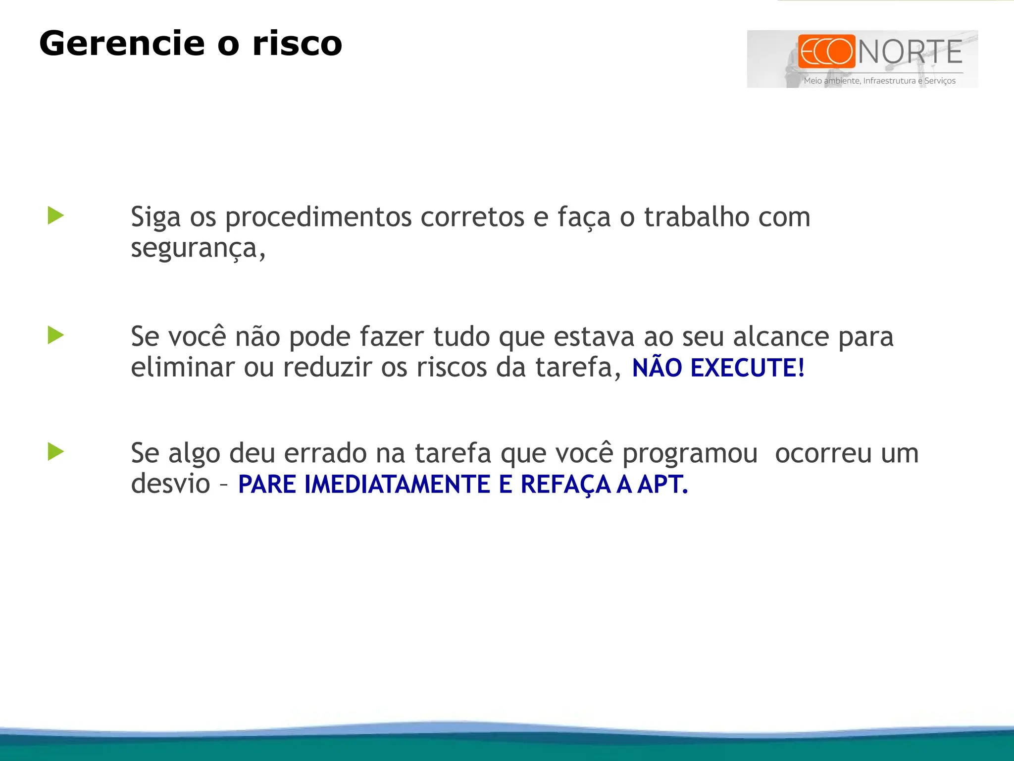  Siga os procedimentos corretos e faça o trabalho com
segurança,
 Se você não pode fazer tudo que estava ao seu alcance para
eliminar ou reduzir os riscos da tarefa, NÃO EXECUTE!
 Se algo deu errado na tarefa que você programou ocorreu um
desvio – PARE IMEDIATAMENTE E REFAÇA A APT.
Gerencie o risco
 
