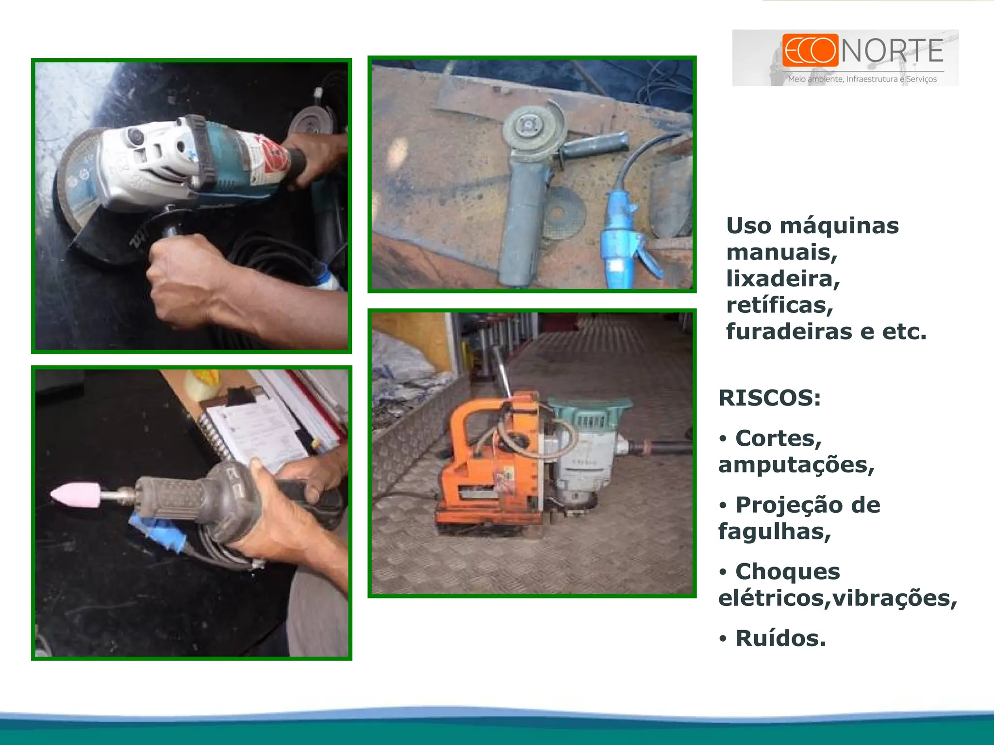 Uso máquinas
manuais,
lixadeira,
retíficas,
furadeiras e etc.
RISCOS:
• Cortes,
amputações,
• Projeção de
fagulhas,
• Choques
elétricos,vibrações,
• Ruídos.
 
