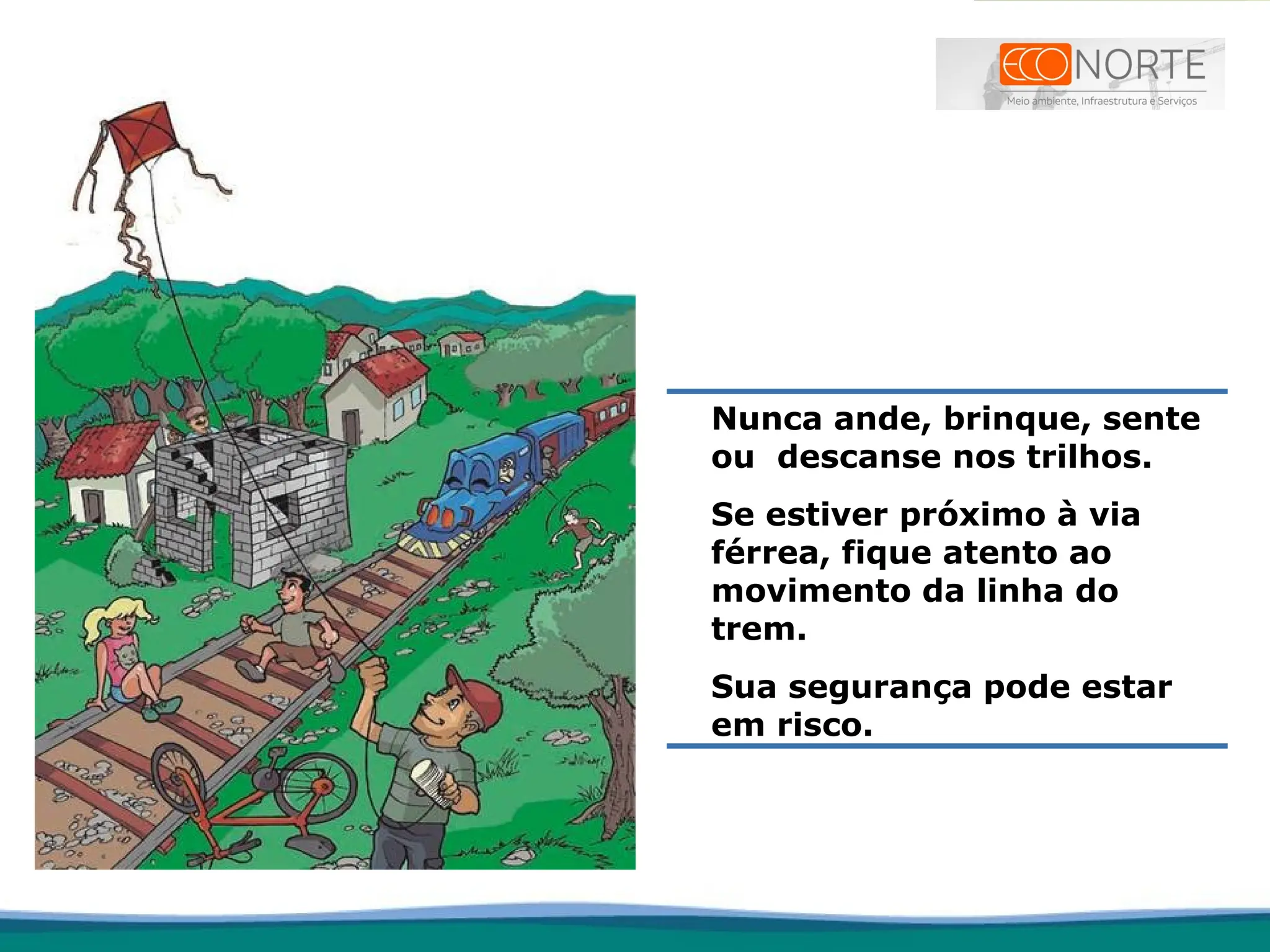 Nunca ande, brinque, sente
ou descanse nos trilhos.
Se estiver próximo à via
férrea, fique atento ao
movimento da linha do
trem.
Sua segurança pode estar
em risco.
 