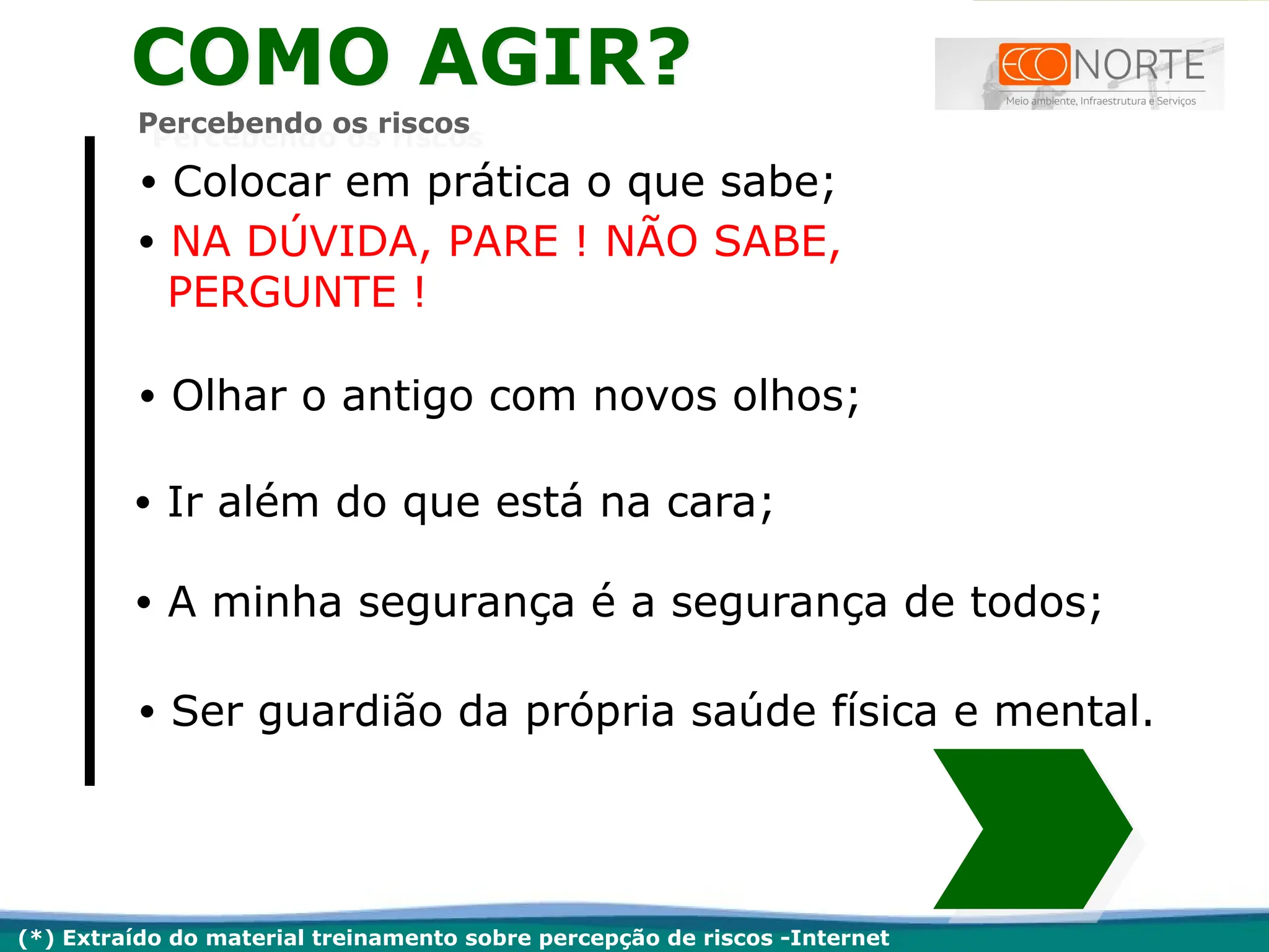 • Colocar em prática o que sabe;
• NA DÚVIDA, PARE ! NÃO SABE,
PERGUNTE !
• Olhar o antigo com novos olhos;
• Ir além do que está na cara;
• A minha segurança é a segurança de todos;
• Ser guardião da própria saúde física e mental.
(*) Extraído do material treinamento sobre percepção de riscos -Internet
COMO AGIR?
Percebendo os riscos
 