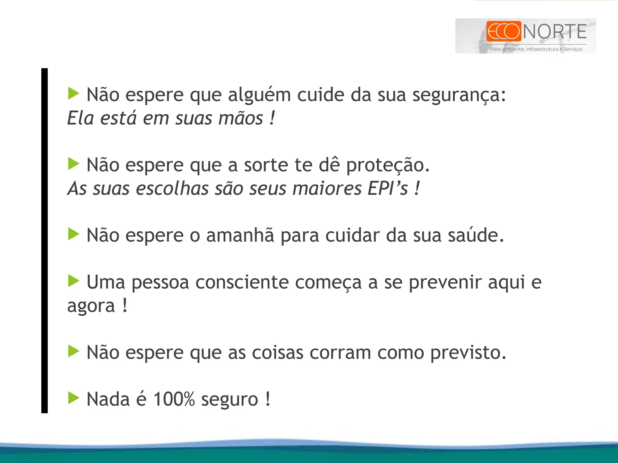  Não espere que alguém cuide da sua segurança:
Ela está em suas mãos !
 Não espere que a sorte te dê proteção.
As suas escolhas são seus maiores EPI’s !
 Não espere o amanhã para cuidar da sua saúde.
 Uma pessoa consciente começa a se prevenir aqui e
agora !
 Não espere que as coisas corram como previsto.
 Nada é 100% seguro !
 