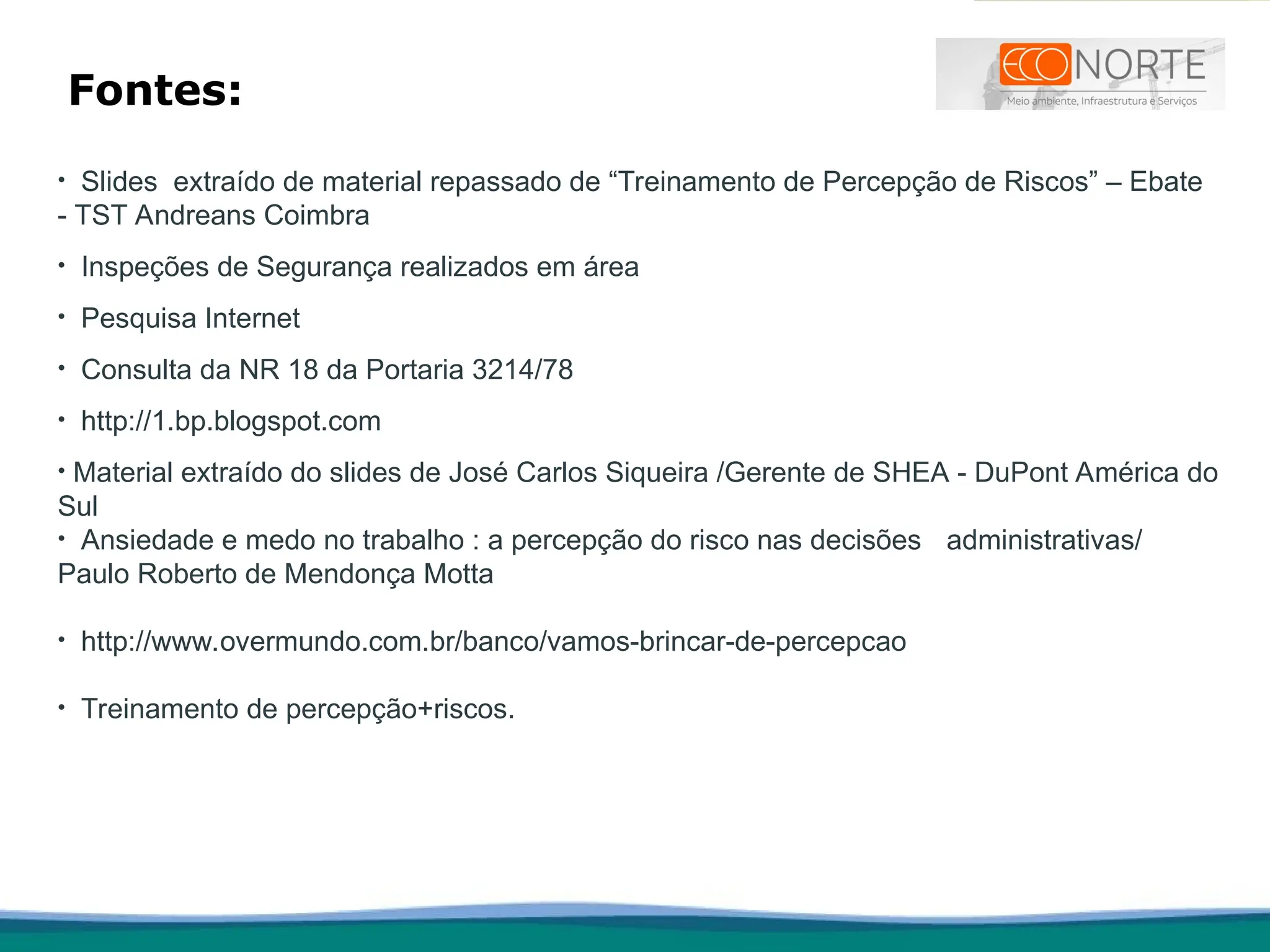 Fontes:
• Slides extraído de material repassado de “Treinamento de Percepção de Riscos” – Ebate
- TST Andreans Coimbra
• Inspeções de Segurança realizados em área
• Pesquisa Internet
• Consulta da NR 18 da Portaria 3214/78
• http://1.bp.blogspot.com
• Material extraído do slides de José Carlos Siqueira /Gerente de SHEA - DuPont América do
Sul
• Ansiedade e medo no trabalho : a percepção do risco nas decisões administrativas/
Paulo Roberto de Mendonça Motta
• http://www.overmundo.com.br/banco/vamos-brincar-de-percepcao
• Treinamento de percepção+riscos.
 
