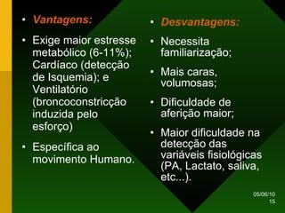 Vantagens: Exige maior estresse metabólico (6-11%); Cardíaco (detecção de Isquemia); e Ventilatório (broncoconstricção induzida pelo esforço) Específica ao movimento Humano. Desvantagens: Necessita familiarização; Mais caras, volumosas; Dificuldade de aferição maior; Maior dificuldade na detecção das variáveis fisiológicas (PA, Lactato, saliva, etc...). 