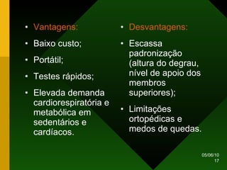 Vantagens: Baixo custo; Portátil; Testes rápidos; Elevada demanda cardiorespiratória e metabólica em sedentários e cardíacos. Desvantagens: Escassa padronização (altura do degrau, nível de apoio dos membros superiores); Limitações ortopédicas e  medos de quedas. 