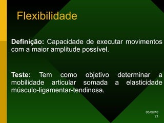 Flexibilidade Definição:  Capacidade de executar movimentos com a maior amplitude possível. Teste:  Tem como objetivo determinar a mobilidade articular somada a elasticidade músculo-ligamentar-tendinosa. 