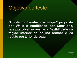 Objetivo do teste O teste de "sentar e alcançar" proposto por Wells e modificado por Camaione, tem por objetivo avaliar a flexibilidade da região inferior da coluna lombar e da região posterior da coxa.  