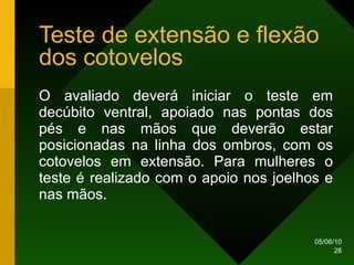 Teste de extensão e flexão dos cotovelos O avaliado deverá iniciar o teste em decúbito ventral, apoiado nas pontas dos pés e nas mãos que deverão estar posicionadas na linha dos ombros, com os cotovelos em extensão. Para mulheres o teste é realizado com o apoio nos joelhos e nas mãos.  