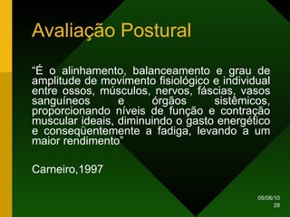 Avaliação Postural “ É o alinhamento, balanceamento e grau de amplitude de movimento fisiológico e individual entre ossos, músculos, nervos, fáscias, vasos sanguíneos e órgãos sistêmicos, proporcionando níveis de função e contração muscular ideais, diminuindo o gasto energético e conseqüentemente a fadiga, levando a um maior rendimento” Carneiro,1997 