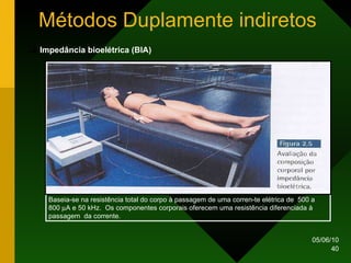 Métodos Duplamente indiretos Impedância bioelétrica (BIA) Baseia-se na resistência total do corpo à passagem de uma corren-te elétrica de  500 a 800   A e 50 kHz.  Os componentes corporais oferecem uma resistência diferenciada à passagem  da corrente. 