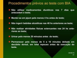 Procedimentos prévios ao teste com BIA Não utilizar medicamentos diuréticos nos 7 dias que antecedem o teste; Manter-se em jejum pelo menos 4 hs antes do teste; Não ingerir bebidas alcoólicas nas 48 hs anteriores ao teste; Não realizar atividades físicas extenuantes nas 24 hs ante-riores ao teste; Urinar pelo menos 30 minutos antes  do teste; Permanecer pelo menos de 5 a 10 minutos deitado em decúbito dorsal, em total repouso antes da execução do teste. 