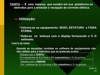TANITA   –  É  uma  balança  que contém em sua  plataforma os eletrodos para a emissão e recepção da corrente elétrica. Informa-se ao equipamento: SEXO, ESTATURA  e FAIXA ETÁRIA; Sobe-se  na  balança com o  display  fornecendo o % G estimado.    Utilização: Estudos com o  TANITA :   Em estudantes de Ed.Física o BIA  superestimou  o % de gordura Estudos com o  OMROM : Em  mulheres de 20 a 44 anos o BIA  subestimou  o % de gordura FONTE DE ERRO  Quando as equações contidas no  software  do equipamento não são válidas para o indivíduo que se pretende avaliar 