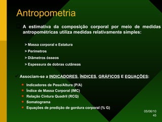 Antropometria A estimativa da composição corporal por meio de medidas antropométricas utiliza medidas relativamente simples: > Massa corporal e Estatura > Perímetros > Diâmetros ósseos > Espessura de dobras cutâneas Associam-se a  INDICADORES ,  ÍNDICES ,  GRÁFICOS  E  EQUAÇÕES : Indicadores de Peso/Altura (P/A) Índice de Massa Corporal (IMC) Relação Cintura Quadril (RCQ) Somatograma Equações de predição de gordura corporal (% G) 