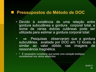 Pressupostos do Método de DOC Devido à existência de uma relação entre gordura subcutânea e gordura  corporal total, a soma de várias dobras cutâneas pode ser utilizada para estimar a gordura corporal total:    Pesquisas  observaram que a gordura subcutânea,  avaliada por DOC em 12 locais, é similar ao valor obtido nas imagens de ressonância magnética. *   É necessário considerar que existe uma variação biológica considerável nos vários adipócitos 