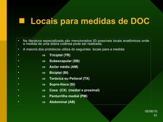 Na literatura especializada são mencionados 93 possíveis locais anatômicos onde a medida de uma dobra cutânea pode ser realizada; A maioria dos protolocos utiliza do seguintes  locais para a medida:      Triciptal (TR)    Subescapular (SB)    Axilar média (AM)    Biciptal (BI)       Torácica ou Peitoral (TX)    Supra-ilíaca (SI)     Coxa  (CX)  (medial e proximal)    Panturrilha medial (PM)    Abdominal (AB) Locais para medidas de DOC 