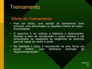Treinamento Para ser eficaz, uma sessão de treinamento deve provocar, uma perturbação no equilíbrio interno do corpo - (homeostase)  O exercício é um esforço e deteriora o desempenho. Durante a fase de recuperação o corpo começa a ser reconstruído, se adaptando as exigências do exercício para ser capaz de repetir a tarefa.  Na realidade o corpo é reconstruído de uma forma um pouco melhor, num fenômeno chamado de "supercompensação".  Efeito do Treinamento   