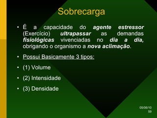Sobrecarga É a capacidade do  agente estressor  (Exercício)  ultrapassar  as demandas  fisiológicas  vivenciadas no  dia a dia,  obrigando o organismo a  nova aclimação . Possui Basicamente 3 tipos: (1) Volume (2) Intensidade (3) Densidade 