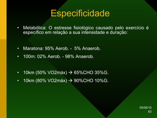 Especificidade Metabólica: O estresse fisiológico causado pelo exercício é específico em relação a sua intensidade e duração: Maratona: 95% Aerob. -  5% Anaerob. 100m: 02% Aerob. - 98% Anaerob. 10km (50% VO2máx)    65%CHO 35%G. 10km (80% VO2máx)    90%CHO 10%G.  